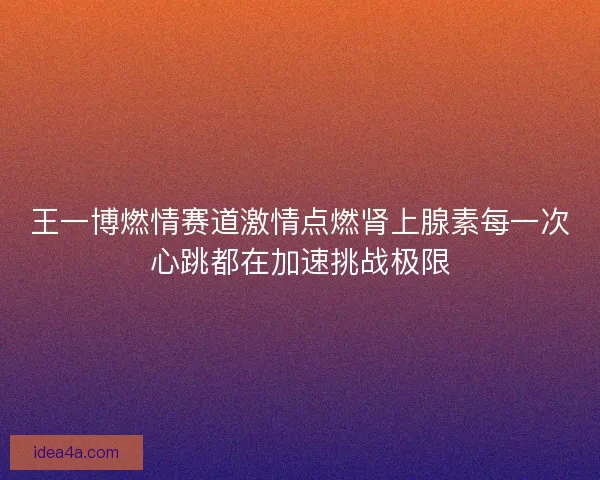 王一博燃情赛道激情点燃肾上腺素每一次心跳都在加速挑战极限