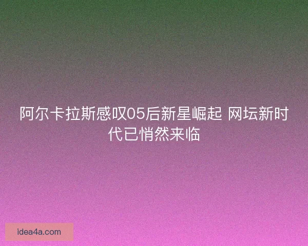阿尔卡拉斯感叹05后新星崛起 网坛新时代已悄然来临
