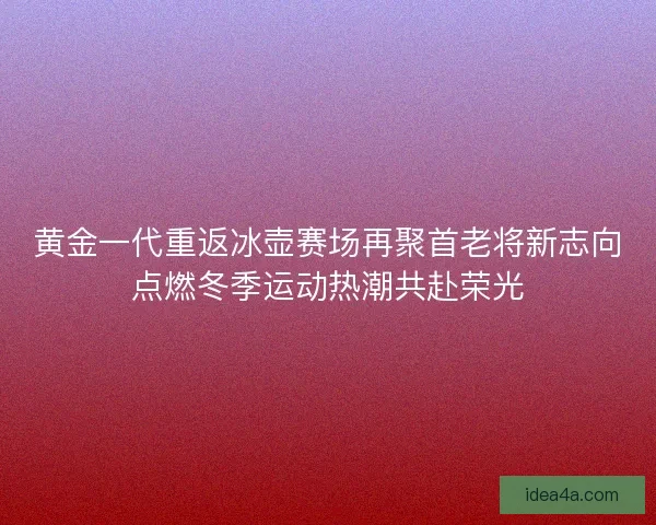 黄金一代重返冰壶赛场再聚首老将新志向点燃冬季运动热潮共赴荣光