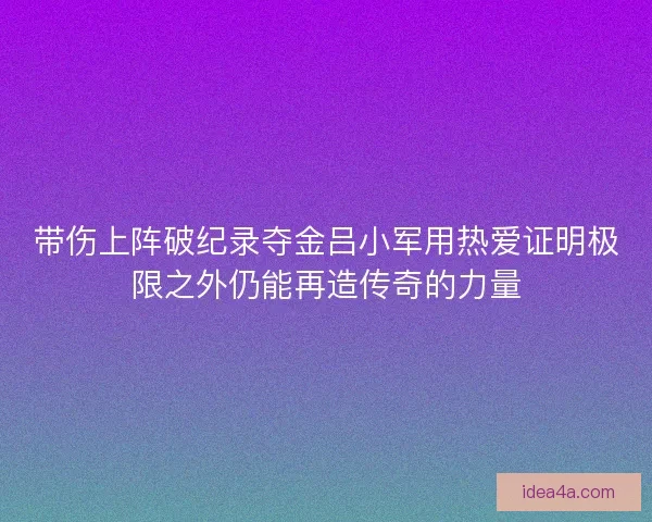带伤上阵破纪录夺金吕小军用热爱证明极限之外仍能再造传奇的力量
