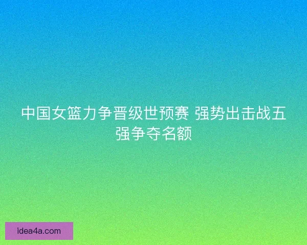中国女篮力争晋级世预赛 强势出击战五强争夺名额